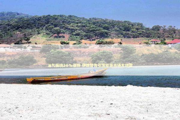 油气板块20%涨停 伊朗警告引发能源市场大地震