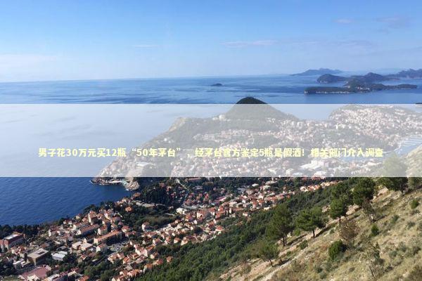 男子花30万元买12瓶“50年茅台”，经茅台官方鉴定5瓶是假酒！相关部门介入调查