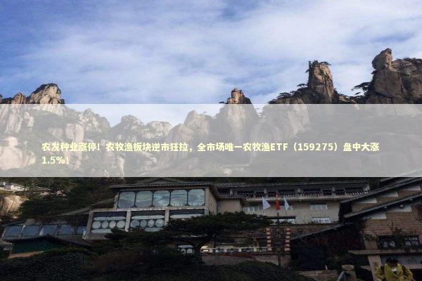 农发种业涨停！农牧渔板块逆市狂拉，全市场唯一农牧渔ETF（159275）盘中大涨1.5%！