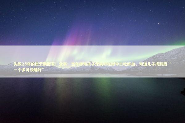 失散25年的张云鹏回家!父亲:当年得知孩子走失时在狱中口吐鲜血,知道儿子找到后“一个多月没睡好” 失散25年的张云鹏回家!父亲:当年得知孩子走失时在狱中口吐鲜血,知道儿子找到后“一个多月没睡好” 新闻