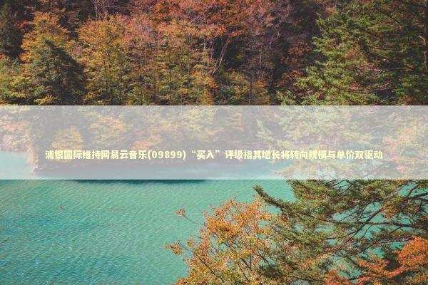 浦银国际维持网易云音乐(09899)“买入”评级指其增长将转向规模与单价双驱动