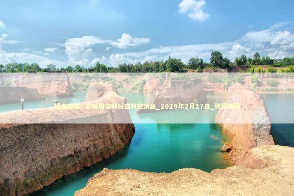 操盘必读：影响股市利好或利空消息_2026年2月27日_财经新闻