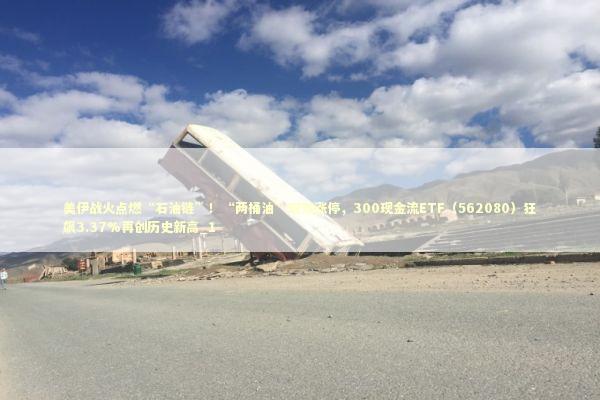 美伊战火点燃“石油链”！“两桶油”双双涨停，300现金流ETF（562080）狂飙3.37%再创历史新高_1