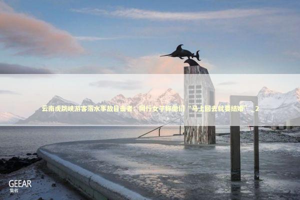 云南虎跳峡游客落水事故目击者：同行女子称他们“马上回去就要结婚”_2