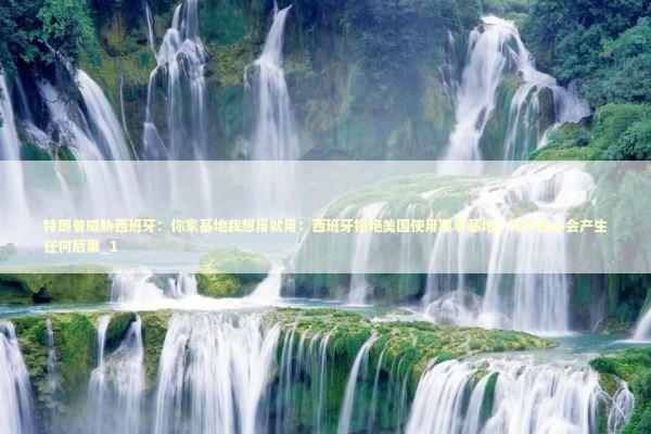 特朗普威胁西班牙：你家基地我想用就用；西班牙拒绝美国使用军事基地，称不担心会产生任何后果_1