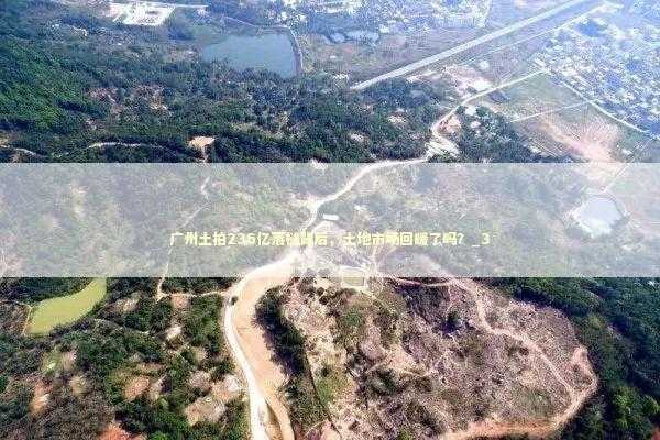 广州土拍236亿落槌背后，土地市场回暖了吗？_3