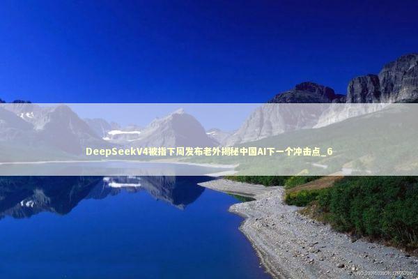 DeepSeekV4被指下周发布老外揭秘中国AI下一个冲击点_6