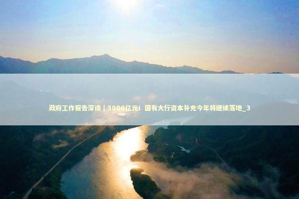政府工作报告深读｜3000亿元！国有大行资本补充今年将继续落地_3