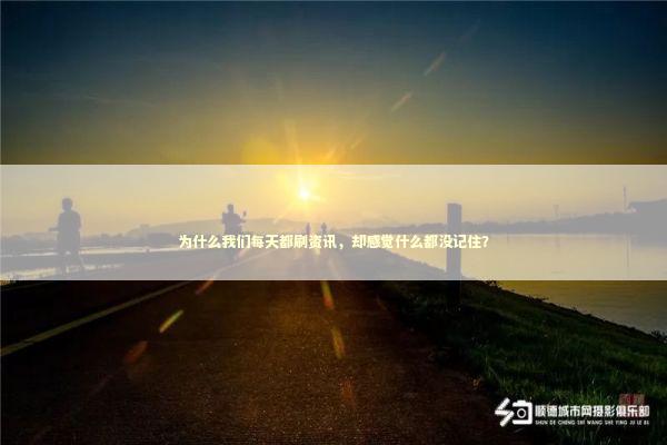 为什么我们每天都刷资讯，却感觉什么都没记住？ 新闻