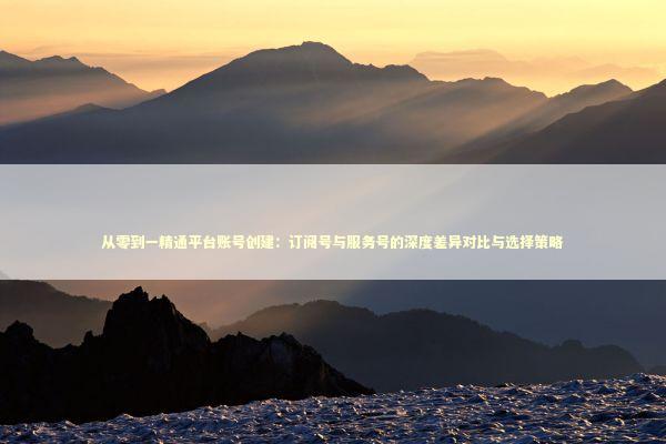 从零到一精通平台账号创建：订阅号与服务号的深度差异对比与选择策略